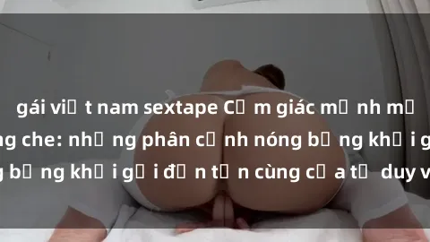gái việt nam sextape Cảm giác mạnh mẽ với sex BDSM không che: những phân cảnh nóng bỏng khơi gợi đến tận cùng của tư duy và cơ thể.