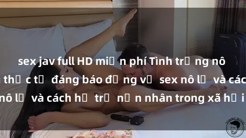 sex jav full HD miễn phí Tình trạng nô lệ tình dục: Những thực tế đáng báo động về sex nô lệ và cách hỗ trợ nạn nhân trong xã hội hiện nay