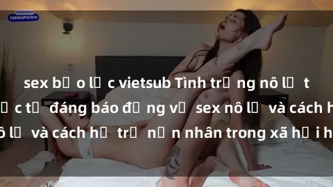 sex bạo lực vietsub Tình trạng nô lệ tình dục: Những thực tế đáng báo động về sex nô lệ và cách hỗ trợ nạn nhân trong xã hội hiện nay