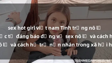 sex hot girl việt nam Tình trạng nô lệ tình dục: Những thực tế đáng báo động về sex nô lệ và cách hỗ trợ nạn nhân trong xã hội hiện nay
