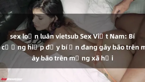 sex loạn luân vietsub Sex Việt Nam: Bí mật về vụ cưỡng hiếp đầy bí ẩn đang gây bão trên mạng xã hội