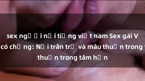 sex người nổi tiếng việt nam Sex gái Việt Nam có chồng: Nỗi trăn trở và mâu thuẫn trong tâm hồn