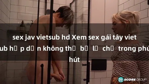 sex jav vietsub hd Xem sex gái tây vietsub hấp dẫn không thể bỏ lỡ chỉ trong phút