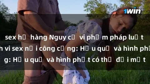 sex họ hàng Nguy cơ vi phạm pháp luật khi thực hiện hành vi sex nơi công cộng: Hậu quả và hình phạt có thể đối mặt