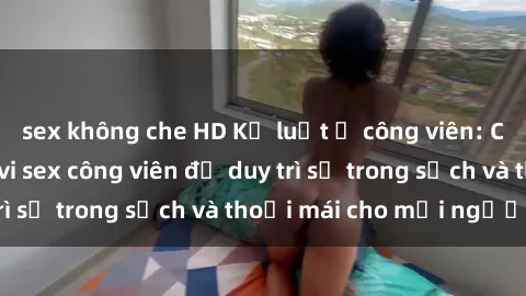 sex không che HD Kỷ luật ở công viên: Chấn chỉnh hành vi sex công viên để duy trì sự trong sạch và thoải mái cho mọi người.