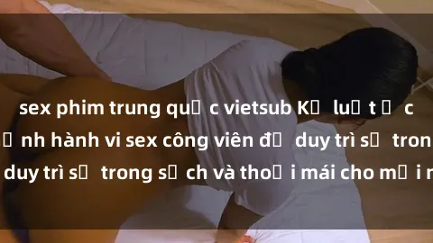 sex phim trung quốc vietsub Kỷ luật ở công viên: Chấn chỉnh hành vi sex công viên để duy trì sự trong sạch và thoải mái cho mọi người.