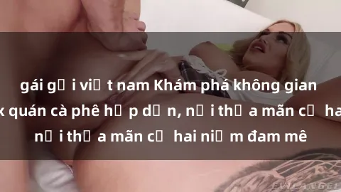 gái gọi việt nam Khám phá không gian độc đáo tại sex quán cà phê hấp dẫn, nơi thỏa mãn cả hai niềm đam mê