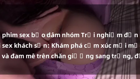 phim sex bạo dâm nhóm Trải nghiệm đỉnh cao tình yêu tại sex khách sạn: Khám phá cảm xúc mới mẻ và đam mê trên chăn giường sang trọng, độc đáo, không giới hạn.
