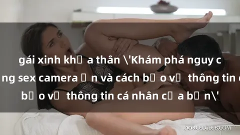 gái xinh khỏa thân 'Khám phá nguy cơ của việc sử dụng sex camera ẩn và cách bảo vệ thông tin cá nhân của bạn'