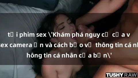 tải phim sex 'Khám phá nguy cơ của việc sử dụng sex camera ẩn và cách bảo vệ thông tin cá nhân của bạn'