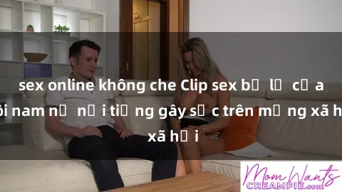 sex online không che Clip sex bị lộ của đôi nam nữ nổi tiếng gây sốc trên mạng xã hội