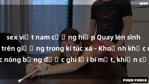 sex việt nam cưỡng hiếp Quay lén sinh viên làm tình ngay trên giường trong kí túc xá - Khoảnh khắc nóng bỏng được ghi lại bí mật, khiến cả trường học xôn xao.