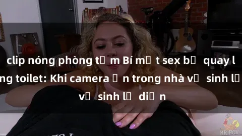 clip nóng phòng tắm Bí mật sex bị quay lén trong toilet: Khi camera ẩn trong nhà vệ sinh lộ diện