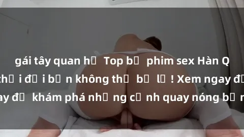 gái tây quan hệ Top bộ phim sex Hàn Quốc hot nhất mọi thời đại bạn không thể bỏ lỡ! Xem ngay để khám phá những cảnh quay nóng bỏng, đầy nghẹt thở!