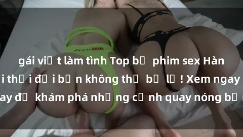 gái việt làm tình Top bộ phim sex Hàn Quốc hot nhất mọi thời đại bạn không thể bỏ lỡ! Xem ngay để khám phá những cảnh quay nóng bỏng, đầy nghẹt thở!