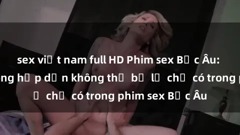 sex việt nam full HD Phim sex Bắc Âu: Những cảnh nóng hấp dẫn không thể bỏ lỡ chỉ có trong phim sex Bắc Âu