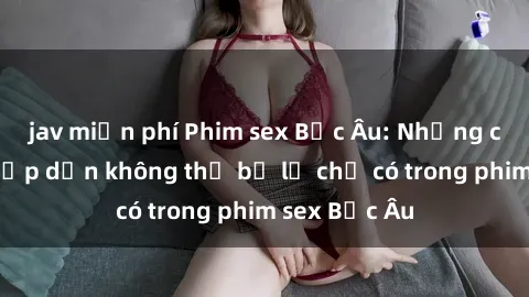 jav miễn phí Phim sex Bắc Âu: Những cảnh nóng hấp dẫn không thể bỏ lỡ chỉ có trong phim sex Bắc Âu