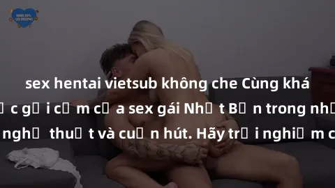 sex hentai vietsub không che Cùng khám phá vẻ đẹp và sức gợi cảm của sex gái Nhật Bản trong những bộ phim đầy nghệ thuật và cuốn hút. Hãy trải nghiệm cảm xúc đầy mới mẻ và sống động từ những cảnh quay