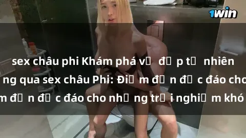 sex châu phi Khám phá vẻ đẹp tự nhiên và văn hóa đa dạng qua sex châu Phi: Điểm đến độc đáo cho những trải nghiệm khó quên