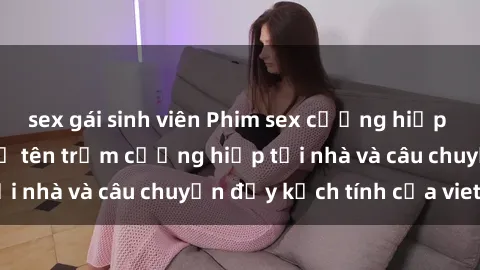 sex gái sinh viên Phim sex cưỡng hiếp vietsub: Nữ sinh bị tên trộm cưỡng hiếp tại nhà và câu chuyện đầy kịch tính của vietsub
