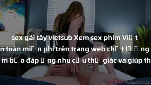 sex gái tây vietsub Xem sex phim Việt Nam không che hoàn toàn miễn phí trên trang web chất lượng cao. Đảm bảo đáp ứng nhu cầu thị giác và giúp thỏa mãn mong muốn của bạn.