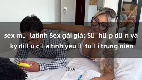 sex mỹ latinh Sex gái già: Sự hấp dẫn và kỳ diệu của tình yêu ở tuổi trung niên