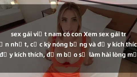 sex gái việt nam có con Xem sex gái trẻ không che hấp dẫn nhất, cực kỳ nóng bỏng và đầy kích thích, đảm bảo sẽ làm hài lòng mọi người!
