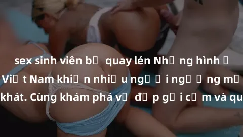 sex sinh viên bị quay lén Những hình ảnh sex gái sinh viên Việt Nam khiến nhiều người ngưỡng mộ và thèm khát. Cùng khám phá vẻ đẹp gợi cảm và quyến rũ của những cô gái trẻ này.