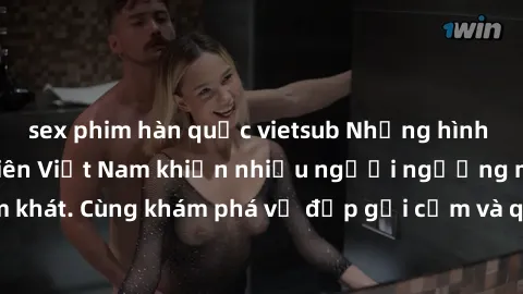 sex phim hàn quốc vietsub Những hình ảnh sex gái sinh viên Việt Nam khiến nhiều người ngưỡng mộ và thèm khát. Cùng khám phá vẻ đẹp gợi cảm và quyến rũ của những cô gái trẻ này.
