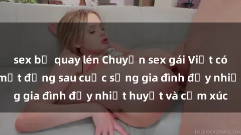 sex bị quay lén Chuyện sex gái Việt có chồng: Những bí mật đằng sau cuộc sống gia đình đầy nhiệt huyết và cảm xúc