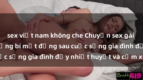 sex việt nam không che Chuyện sex gái Việt có chồng: Những bí mật đằng sau cuộc sống gia đình đầy nhiệt huyết và cảm xúc