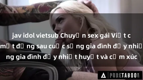jav idol vietsub Chuyện sex gái Việt có chồng: Những bí mật đằng sau cuộc sống gia đình đầy nhiệt huyết và cảm xúc