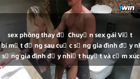 sex phòng thay đồ Chuyện sex gái Việt có chồng: Những bí mật đằng sau cuộc sống gia đình đầy nhiệt huyết và cảm xúc