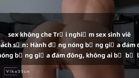 sex không che Trải nghiệm sex sinh viên sôi động trong khách sạn: Hành động nóng bỏng giữa đám đông, không ai bị bỏ lỡ
