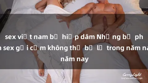 sex việt nam bị hiếp dâm Những bộ phim sex gợi cảm không thể bỏ lỡ trong năm nay