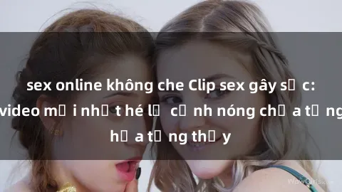 sex online không che Clip sex gây sốc: Loạt video mới nhất hé lộ cảnh nóng chưa từng thấy