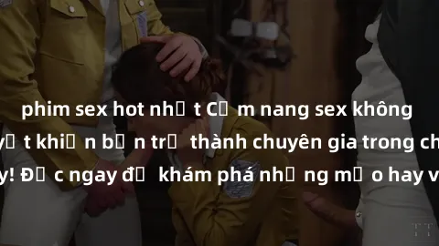 phim sex hot nhất Cẩm nang sex không che: Những bí quyết khiến bạn trở thành chuyên gia trong chuyện ấy! Đọc ngay để khám phá những mẹo hay và bí quyết tình dục không che.