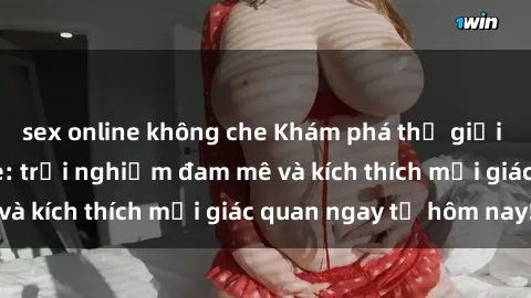 sex online không che Khám phá thế giới mới của sex online: trải nghiệm đam mê và kích thích mọi giác quan ngay từ hôm nay!