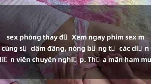 sex phòng thay đồ Xem ngay phim sex miễn phí tại đây - cùng sự dâm đãng, nóng bỏng từ các diễn viên chuyên nghiệp. Thỏa mãn ham muốn ngay hôm nay!