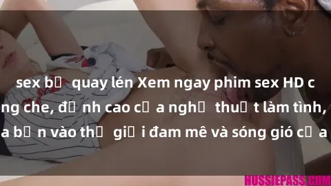 sex bị quay lén Xem ngay phim sex HD chất lượng cao không che, đỉnh cao của nghệ thuật làm tình, đưa bạn vào thế giới đam mê và sóng gió của tình yêu không giới hạn.