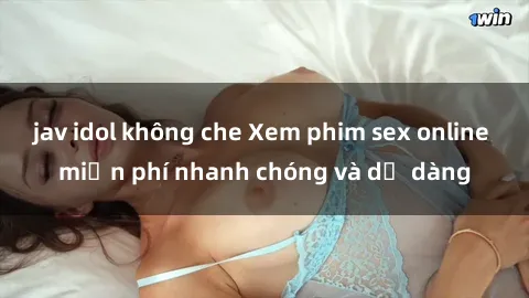 jav idol không che Xem phim sex online miễn phí nhanh chóng và dễ dàng