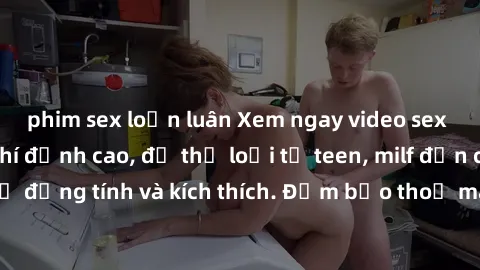 phim sex loạn luân Xem ngay video sex không che miễn phí đỉnh cao, đủ thể loại từ teen, milf đến các cảnh quan hệ đồng tính và kích thích. Đảm bảo thoả mãn mọi khả năng kích thích của bạn!