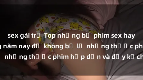 sex gái trẻ Top những bộ phim sex hay nhất nên xem trong năm nay để không bỏ lỡ những thước phim hấp dẫn và đầy kịch tính.