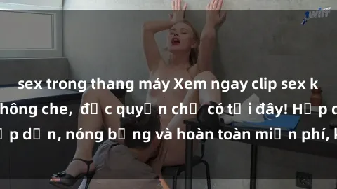 sex trong thang máy Xem ngay clip sex không che cực hot, không che,  độc quyền chỉ có tại đây! Hấp dẫn, nóng bỏng và hoàn toàn miễn phí, không thể bỏ qua!