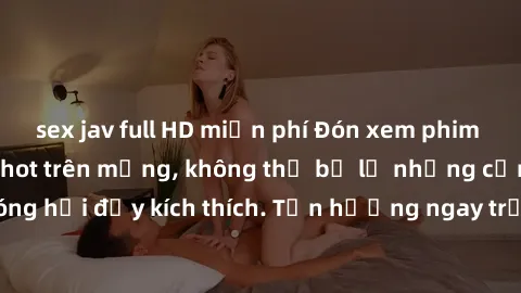 sex jav full HD miễn phí Đón xem phim sex mới nhất đang hot trên mạng, không thể bỏ lỡ những cảnh nóng hổi đầy kích thích. Tận hưởng ngay trước khi bị xoá chóng mặt!