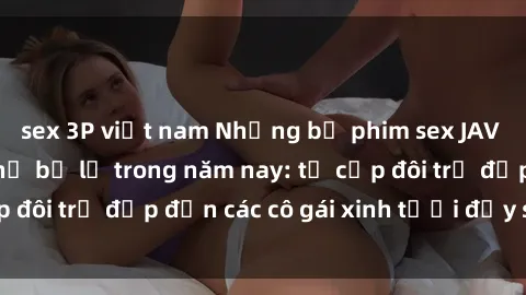 sex 3P việt nam Những bộ phim sex JAV hot nhất không thể bỏ lỡ trong năm nay: từ cặp đôi trẻ đẹp đến các cô gái xinh tươi đầy sức hút.