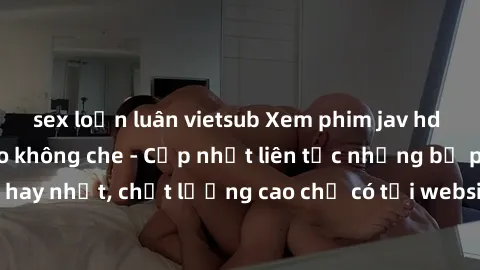 sex loạn luân vietsub Xem phim jav hd miễn phí đỉnh cao không che - Cập nhật liên tục những bộ phim sex hay nhất, chất lượng cao chỉ có tại website chuyên nghiệp hàng đầu.