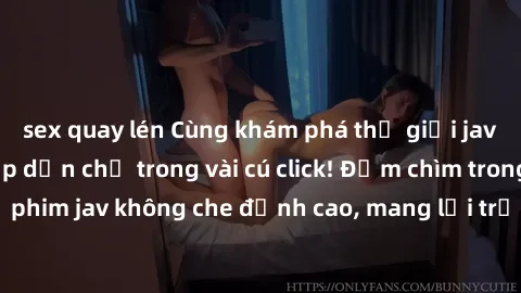 sex quay lén Cùng khám phá thế giới jav không che siêu hấp dẫn chỉ trong vài cú click! Đắm chìm trong những bộ phim jav không che đỉnh cao, mang lại trải nghiệm thú vị và đầy kích thích.