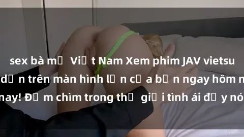 sex bà mẹ Việt Nam Xem phim JAV vietsub mới nhất và hấp dẫn trên màn hình lớn của bạn ngay hôm nay! Đắm chìm trong thế giới tình ái đầy nóng bỏng và kích thích.