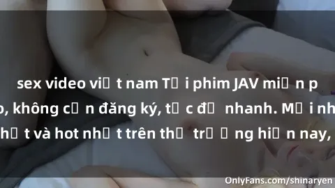 sex video việt nam Tải phim JAV miễn phí chất lượng cao, không cần đăng ký, tốc độ nhanh. Mới nhất và hot nhất trên thị trường hiện nay, cập nhật hàng ngày.